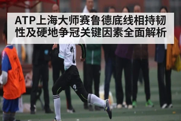 ATP上海大师赛鲁德底线相持韧性及硬地争冠关键因素全面解析