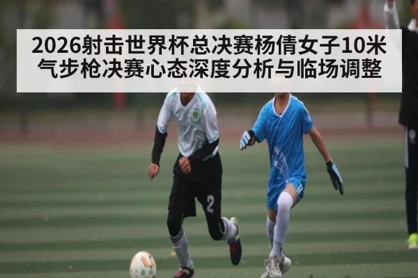 2026射击世界杯总决赛杨倩女子10米气步枪决赛心态深度分析与临场调整